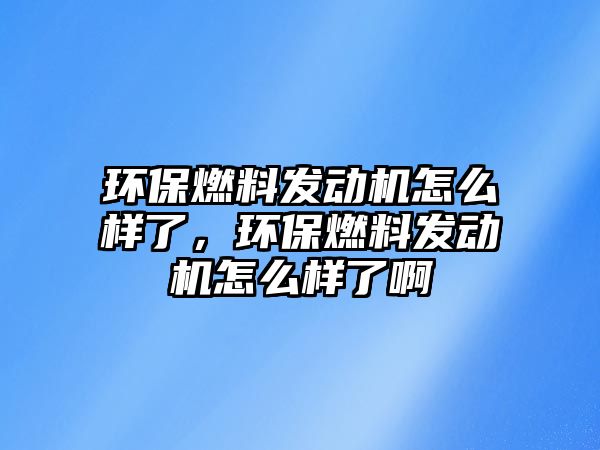 環(huán)保燃料發(fā)動機怎么樣了，環(huán)保燃料發(fā)動機怎么樣了啊