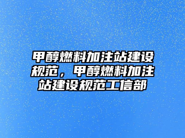 甲醇燃料加注站建設(shè)規(guī)范，甲醇燃料加注站建設(shè)規(guī)范工信部