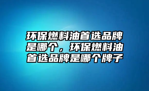 環(huán)保燃料油首選品牌是哪個，環(huán)保燃料油首選品牌是哪個牌子