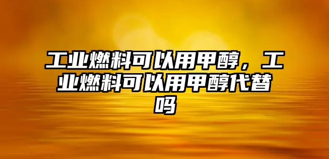 工業(yè)燃料可以用甲醇，工業(yè)燃料可以用甲醇代替嗎