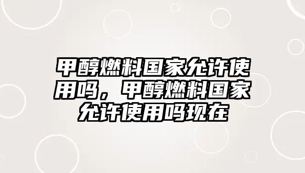 甲醇燃料國家允許使用嗎，甲醇燃料國家允許使用嗎現(xiàn)在