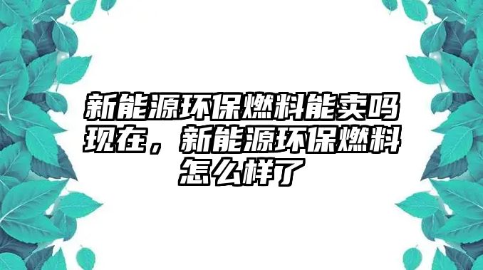 新能源環(huán)保燃料能賣嗎現(xiàn)在，新能源環(huán)保燃料怎么樣了