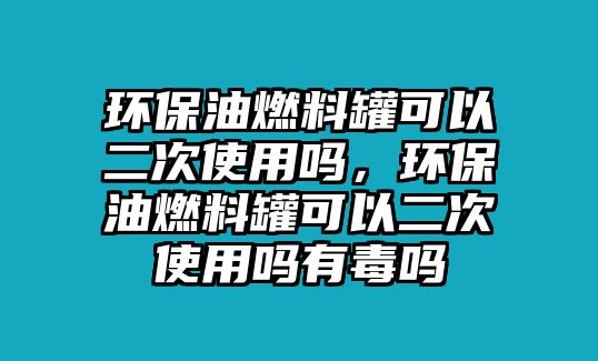 環(huán)保油燃料罐可以二次使用嗎，環(huán)保油燃料罐可以二次使用嗎有毒嗎