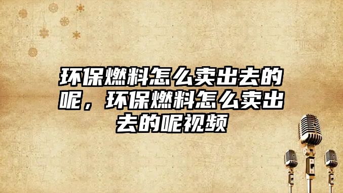 環(huán)保燃料怎么賣出去的呢，環(huán)保燃料怎么賣出去的呢視頻