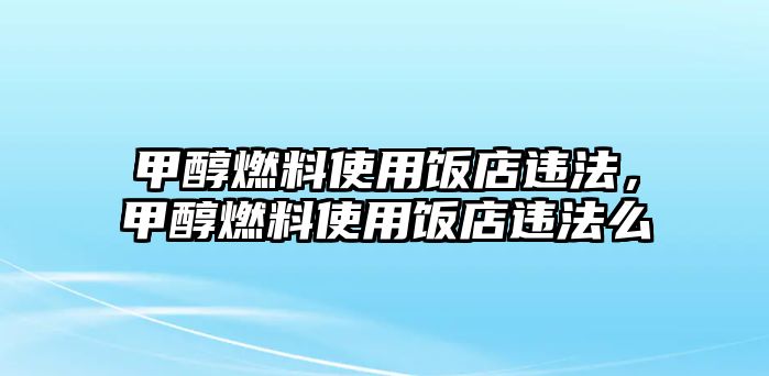 甲醇燃料使用飯店違法，甲醇燃料使用飯店違法么