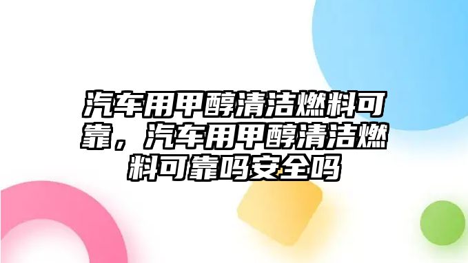 汽車用甲醇清潔燃料可靠，汽車用甲醇清潔燃料可靠嗎安全嗎