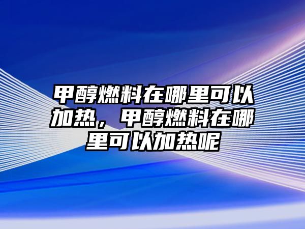 甲醇燃料在哪里可以加熱，甲醇燃料在哪里可以加熱呢