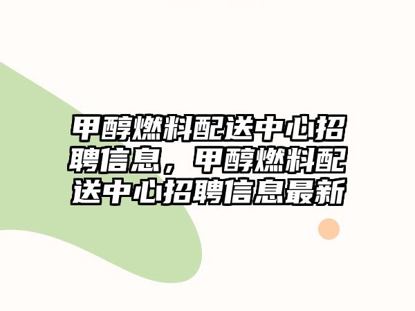 甲醇燃料配送中心招聘信息，甲醇燃料配送中心招聘信息最新