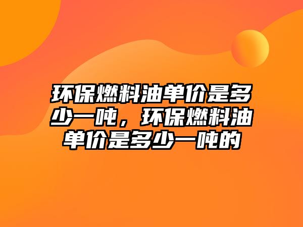 環(huán)保燃料油單價是多少一噸，環(huán)保燃料油單價是多少一噸的