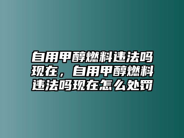 自用甲醇燃料違法嗎現(xiàn)在，自用甲醇燃料違法嗎現(xiàn)在怎么處罰