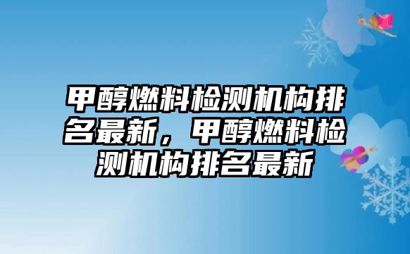 甲醇燃料檢測(cè)機(jī)構(gòu)排名最新，甲醇燃料檢測(cè)機(jī)構(gòu)排名最新