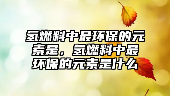 氫燃料中最環(huán)保的元素是，氫燃料中最環(huán)保的元素是什么