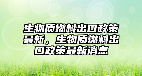 生物質(zhì)燃料出口政策最新，生物質(zhì)燃料出口政策最新消息