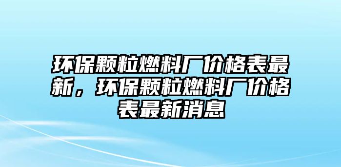 環(huán)保顆粒燃料廠價格表最新，環(huán)保顆粒燃料廠價格表最新消息