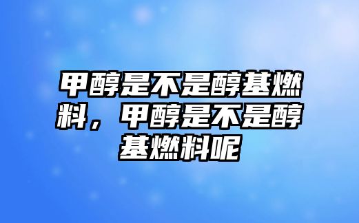 甲醇是不是醇基燃料，甲醇是不是醇基燃料呢