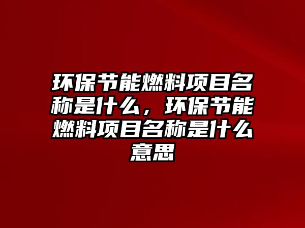 環(huán)保節(jié)能燃料項(xiàng)目名稱是什么，環(huán)保節(jié)能燃料項(xiàng)目名稱是什么意思