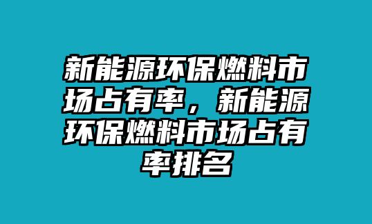 新能源環(huán)保燃料市場占有率，新能源環(huán)保燃料市場占有率排名