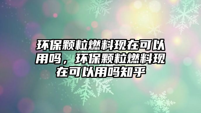 環(huán)保顆粒燃料現(xiàn)在可以用嗎，環(huán)保顆粒燃料現(xiàn)在可以用嗎知乎