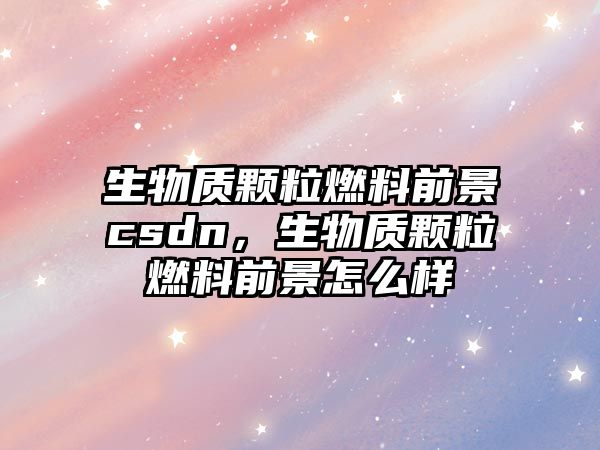 生物質(zhì)顆粒燃料前景csdn，生物質(zhì)顆粒燃料前景怎么樣