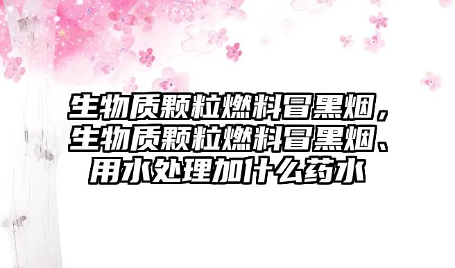 生物質(zhì)顆粒燃料冒黑煙，生物質(zhì)顆粒燃料冒黑煙、用水處理加什么藥水