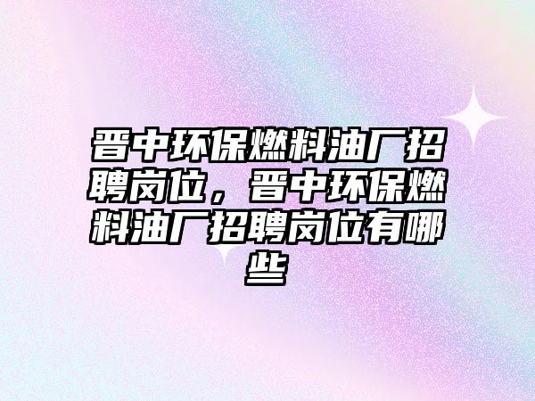 晉中環(huán)保燃料油廠招聘崗位，晉中環(huán)保燃料油廠招聘崗位有哪些