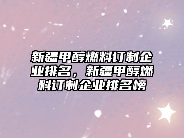 新疆甲醇燃料訂制企業(yè)排名，新疆甲醇燃料訂制企業(yè)排名榜