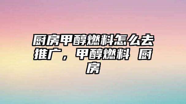 廚房甲醇燃料怎么去推廣，甲醇燃料 廚房