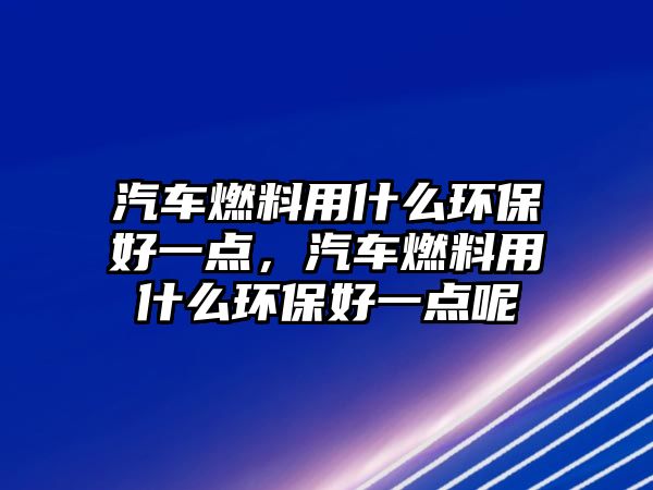 汽車燃料用什么環(huán)保好一點，汽車燃料用什么環(huán)保好一點呢