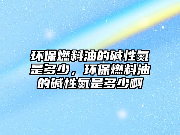 環(huán)保燃料油的堿性氮是多少，環(huán)保燃料油的堿性氮是多少啊