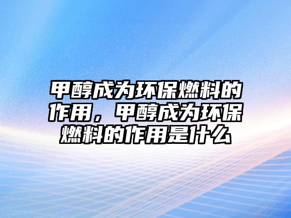 甲醇成為環(huán)保燃料的作用，甲醇成為環(huán)保燃料的作用是什么