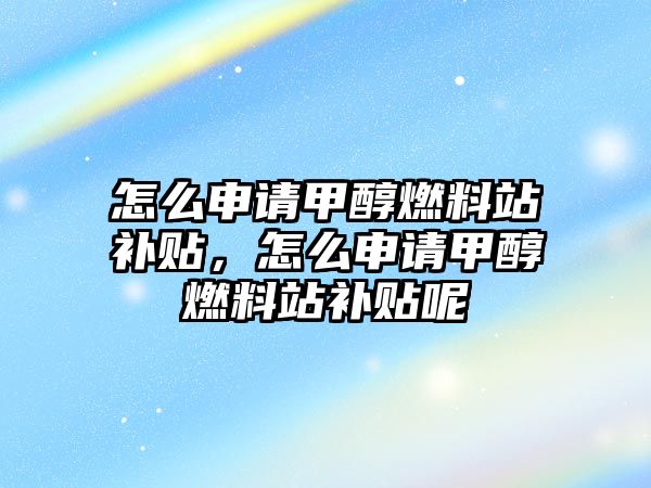 怎么申請甲醇燃料站補貼，怎么申請甲醇燃料站補貼呢