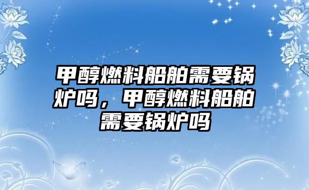 甲醇燃料船舶需要鍋爐嗎，甲醇燃料船舶需要鍋爐嗎