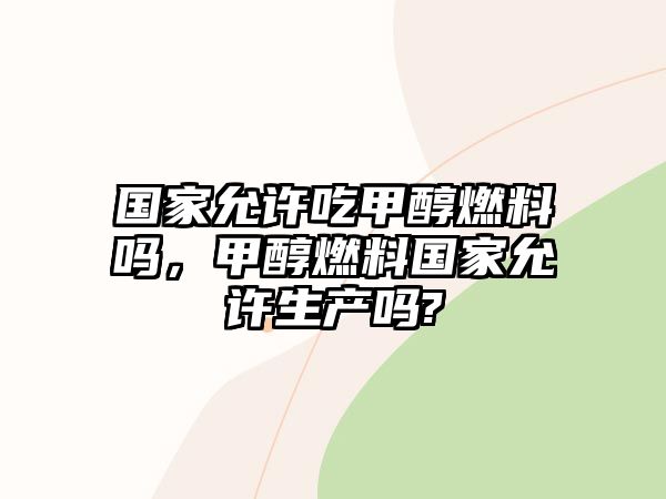 國家允許吃甲醇燃料嗎，甲醇燃料國家允許生產(chǎn)嗎?