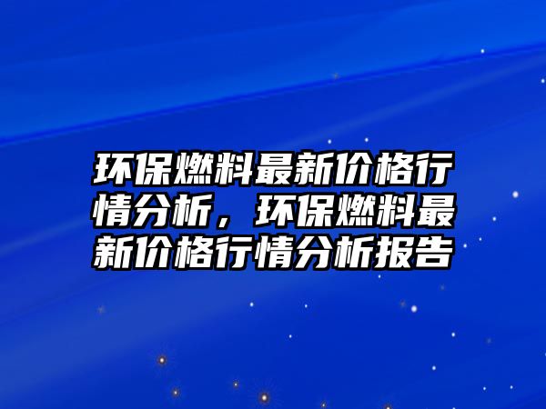 環(huán)保燃料最新價(jià)格行情分析，環(huán)保燃料最新價(jià)格行情分析報(bào)告