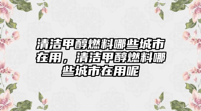 清潔甲醇燃料哪些城市在用，清潔甲醇燃料哪些城市在用呢