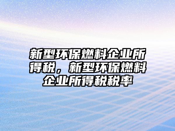 新型環(huán)保燃料企業(yè)所得稅，新型環(huán)保燃料企業(yè)所得稅稅率