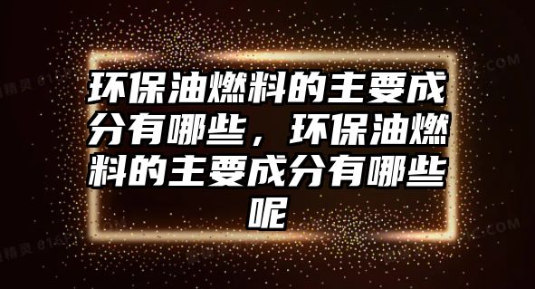 環(huán)保油燃料的主要成分有哪些，環(huán)保油燃料的主要成分有哪些呢