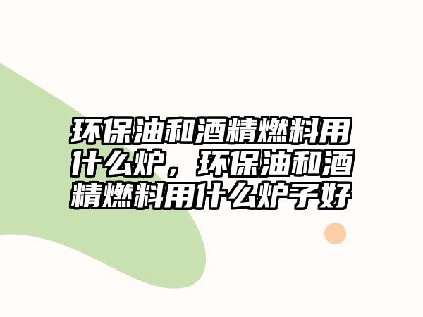 環(huán)保油和酒精燃料用什么爐，環(huán)保油和酒精燃料用什么爐子好