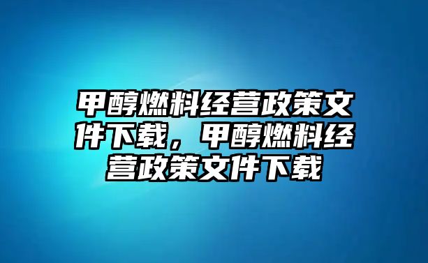 甲醇燃料經(jīng)營(yíng)政策文件下載，甲醇燃料經(jīng)營(yíng)政策文件下載