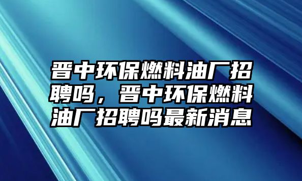 晉中環(huán)保燃料油廠招聘嗎，晉中環(huán)保燃料油廠招聘嗎最新消息