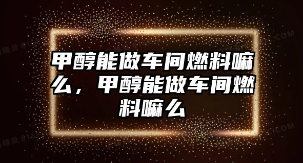 甲醇能做車間燃料嘛么，甲醇能做車間燃料嘛么