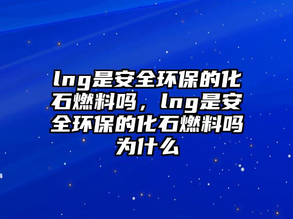 lng是安全環(huán)保的化石燃料嗎，lng是安全環(huán)保的化石燃料嗎為什么