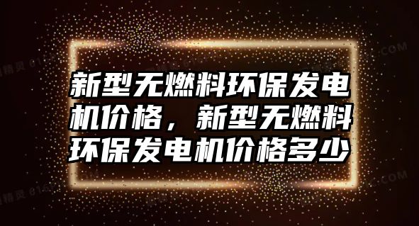 新型無(wú)燃料環(huán)保發(fā)電機(jī)價(jià)格，新型無(wú)燃料環(huán)保發(fā)電機(jī)價(jià)格多少