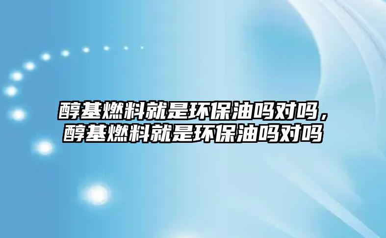 醇基燃料就是環(huán)保油嗎對(duì)嗎，醇基燃料就是環(huán)保油嗎對(duì)嗎