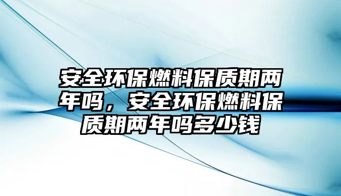 安全環(huán)保燃料保質(zhì)期兩年嗎，安全環(huán)保燃料保質(zhì)期兩年嗎多少錢