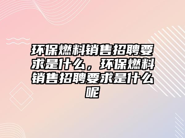 環(huán)保燃料銷售招聘要求是什么，環(huán)保燃料銷售招聘要求是什么呢