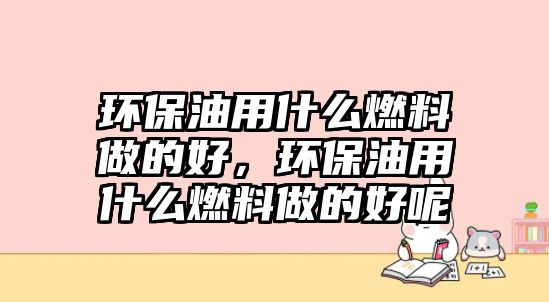 環(huán)保油用什么燃料做的好，環(huán)保油用什么燃料做的好呢