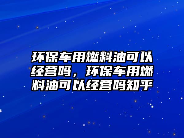 環(huán)保車用燃料油可以經(jīng)營嗎，環(huán)保車用燃料油可以經(jīng)營嗎知乎