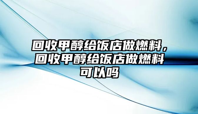 回收甲醇給飯店做燃料，回收甲醇給飯店做燃料可以嗎