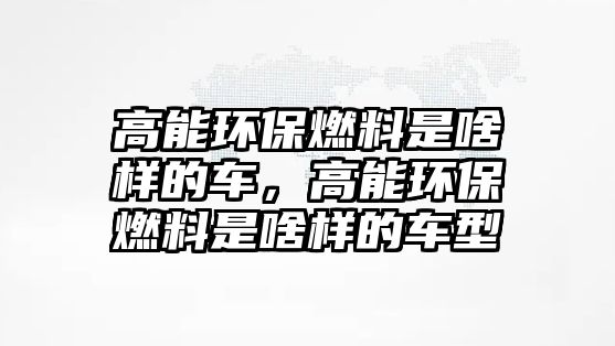 高能環(huán)保燃料是啥樣的車，高能環(huán)保燃料是啥樣的車型